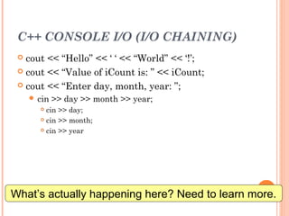 C++ CONSOLE I/O (I/O CHAINING)
 cout << “Hello” << ‘ ‘ << “World” << ‘!’;
 cout << “Value of iCount is: ” << iCount;
 cout << “Enter day, month, year: ”;
 cin >> day >> month >> year;
 cin >> day;
 cin >> month;
 cin >> year
14
What’s actually happening here? Need to learn more.
 