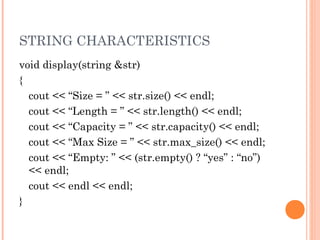 STRING CHARACTERISTICS
void display(string &str)
{
cout << “Size = ” << str.size() << endl;
cout << “Length = ” << str.length() << endl;
cout << “Capacity = ” << str.capacity() << endl;
cout << “Max Size = ” << str.max_size() << endl;
cout << “Empty: ” << (str.empty() ? “yes” : “no”)
<< endl;
cout << endl << endl;
}
 