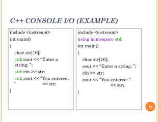 C++ CONSOLE I/O (EXAMPLE)
15
include <iostream>
int main()
{
char str[16];
std::cout << “Enter a
string: ”;
std::cin >> str;
std::cout << “You entered:
” << str;
}
include <iostream>
using namespace std;
int main()
{
char str[16];
cout << “Enter a string: ”;
cin >> str;
cout << “You entered: ”
<< str;
}
 