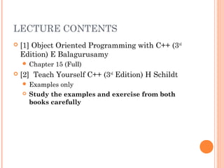 LECTURE CONTENTS
 [1] Object Oriented Programming with C++ (3rd
Edition) E Balagurusamy
 Chapter 15 (Full)
 [2] Teach Yourself C++ (3rd
Edition) H Schildt
 Examples only
 Study the examples and exercise from both
books carefully
 