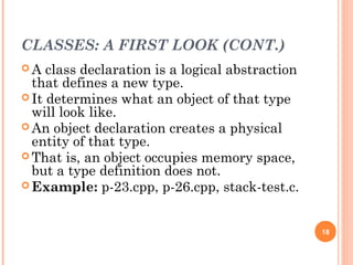 CLASSES: A FIRST LOOK (CONT.)
 A class declaration is a logical abstraction
that defines a new type.
 It determines what an object of that type
will look like.
 An object declaration creates a physical
entity of that type.
 That is, an object occupies memory space,
but a type definition does not.
 Example: p-23.cpp, p-26.cpp, stack-test.c.
18
 