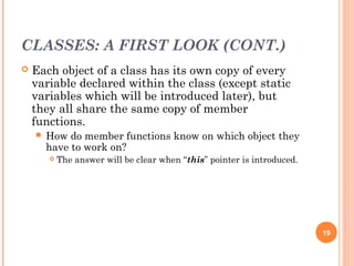 CLASSES: A FIRST LOOK (CONT.)
 Each object of a class has its own copy of every
variable declared within the class (except static
variables which will be introduced later), but
they all share the same copy of member
functions.
 How do member functions know on which object they
have to work on?
 The answer will be clear when “this” pointer is introduced.
19
 