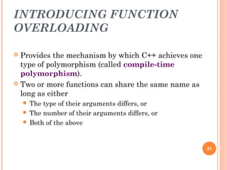 INTRODUCING FUNCTION
OVERLOADING
 Provides the mechanism by which C++ achieves one
type of polymorphism (called compile-time
polymorphism).
 Two or more functions can share the same name as
long as either
 The type of their arguments differs, or
 The number of their arguments differs, or
 Both of the above
21
 