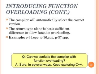 INTRODUCING FUNCTION
OVERLOADING (CONT.)
 The compiler will automatically select the correct
version.
 The return type alone is not a sufficient
difference to allow function overloading.
 Example: p-34.cpp, p-36.cpp, p-37.cpp.
22
Q. Can we confuse the compiler with
function overloading?
A. Sure. In several ways. Keep exploring C++.
 