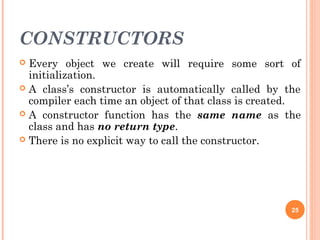 CONSTRUCTORS
 Every object we create will require some sort of
initialization.
 A class’s constructor is automatically called by the
compiler each time an object of that class is created.
 A constructor function has the same name as the
class and has no return type.
 There is no explicit way to call the constructor.
25
 