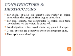 CONSTRUCTORS &
DESTRUCTORS
 For global objects, an object’s constructor is called
once, when the program first begins execution.
 For local objects, the constructor is called each time
the declaration statement is executed.
 Local objects are destroyed when they go out of scope.
 Global objects are destroyed when the program ends.
 Example: cons-des-1.cpp
27
 