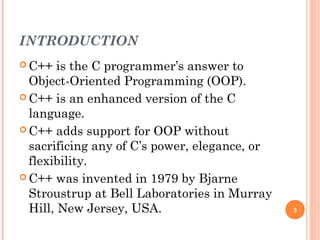 INTRODUCTION
 C++ is the C programmer’s answer to
Object-Oriented Programming (OOP).
 C++ is an enhanced version of the C
language.
 C++ adds support for OOP without
sacrificing any of C’s power, elegance, or
flexibility.
 C++ was invented in 1979 by Bjarne
Stroustrup at Bell Laboratories in Murray
Hill, New Jersey, USA. 3
 