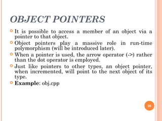 OBJECT POINTERS
 It is possible to access a member of an object via a
pointer to that object.
 Object pointers play a massive role in run-time
polymorphism (will be introduced later).
 When a pointer is used, the arrow operator (->) rather
than the dot operator is employed.
 Just like pointers to other types, an object pointer,
when incremented, will point to the next object of its
type.
 Example: obj.cpp
30
 