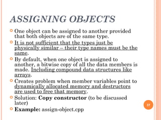 ASSIGNING OBJECTS
 One object can be assigned to another provided
that both objects are of the same type.
 It is not sufficient that the types just be
physically similar – their type names must be the
same.
 By default, when one object is assigned to
another, a bitwise copy of all the data members is
made. Including compound data structures like
arrays.
 Creates problem when member variables point to
dynamically allocated memory and destructors
are used to free that memory.
 Solution: Copy constructor (to be discussed
later)
 Example: assign-object.cpp
37
 
