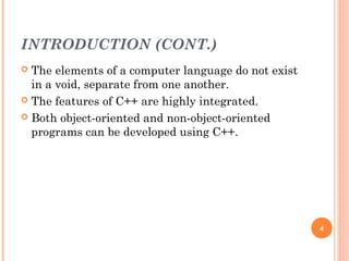 INTRODUCTION (CONT.)
 The elements of a computer language do not exist
in a void, separate from one another.
 The features of C++ are highly integrated.
 Both object-oriented and non-object-oriented
programs can be developed using C++.
4
 