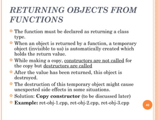 RETURNING OBJECTS FROM
FUNCTIONS
 The function must be declared as returning a class
type.
 When an object is returned by a function, a temporary
object (invisible to us) is automatically created which
holds the return value.
 While making a copy, constructors are not called for
the copy but destructors are called
 After the value has been returned, this object is
destroyed.
 The destruction of this temporary object might cause
unexpected side effects in some situations.
 Solution: Copy constructor (to be discussed later)
 Example: ret-obj-1.cpp, ret-obj-2.cpp, ret-obj-3.cpp 40
 