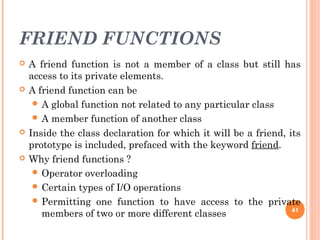 FRIEND FUNCTIONS
 A friend function is not a member of a class but still has
access to its private elements.
 A friend function can be
 A global function not related to any particular class
 A member function of another class
 Inside the class declaration for which it will be a friend, its
prototype is included, prefaced with the keyword friend.
 Why friend functions ?
 Operator overloading
 Certain types of I/O operations
 Permitting one function to have access to the private
members of two or more different classes 41
 