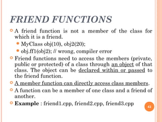 FRIEND FUNCTIONS
 A friend function is not a member of the class for
which it is a friend.
MyClass obj(10), obj2(20);
obj.ff1(obj2); // wrong, compiler error
 Friend functions need to access the members (private,
public or protected) of a class through an object of that
class. The object can be declared within or passed to
the friend function.
 A member function can directly access class members.
 A function can be a member of one class and a friend of
another.
 Example : friend1.cpp, friend2.cpp, friend3.cpp 43
 