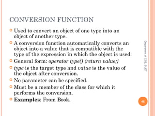 CONVERSION FUNCTION
 Used to convert an object of one type into an
object of another type.
 A conversion function automatically converts an
object into a value that is compatible with the
type of the expression in which the object is used.
 General form: operator type() {return value;}
 type is the target type and value is the value of
the object after conversion.
 No parameter can be specified.
 Must be a member of the class for which it
performs the conversion.
 Examples: From Book. 46
DepartmentofCSE,BUET
 