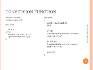 CONVERSION FUNCTION
DepartmentofCSE,BUET
47
#include <iostream>
using namespace std;
class coord
{
int x, y;
public:
coord(int i, int j){ x = i; y = j; }
operator int() { return x*y; }
};
int main
{
coord o1(2, 3), o2(4, 3);
int i;
i = o1;
// automatically converts to integer
cout << i << ‘n’;
i = 100 + o2;
// automatically converts to integer
cout << i << ‘n’;
return 0;
}
 