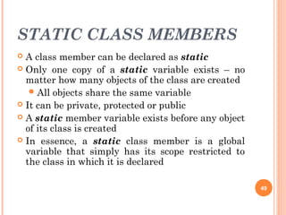 STATIC CLASS MEMBERS
 A class member can be declared as static
 Only one copy of a static variable exists – no
matter how many objects of the class are created
All objects share the same variable
 It can be private, protected or public
 A static member variable exists before any object
of its class is created
 In essence, a static class member is a global
variable that simply has its scope restricted to
the class in which it is declared
49
 