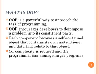 WHAT IS OOP?
 OOP is a powerful way to approach the
task of programming.
 OOP encourages developers to decompose
a problem into its constituent parts.
 Each component becomes a self-contained
object that contains its own instructions
and data that relate to that object.
 So, complexity is reduced and the
programmer can manage larger programs.
5
 