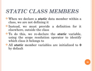 STATIC CLASS MEMBERS
 When we declare a static data member within a
class, we are not defining it
 Instead, we must provide a definition for it
elsewhere, outside the class
 To do this, we re-declare the static variable,
using the scope resolution operator to identify
which class it belongs to
 All static member variables are initialized to 0
by default
50
 