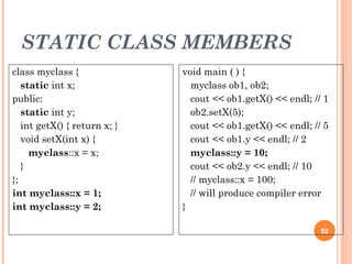 STATIC CLASS MEMBERS
52
class myclass {
static int x;
public:
static int y;
int getX() { return x; }
void setX(int x) {
myclass::x = x;
}
};
int myclass::x = 1;
int myclass::y = 2;
void main ( ) {
myclass ob1, ob2;
cout << ob1.getX() << endl; // 1
ob2.setX(5);
cout << ob1.getX() << endl; // 5
cout << ob1.y << endl; // 2
myclass::y = 10;
cout << ob2.y << endl; // 10
// myclass::x = 100;
// will produce compiler error
}
 