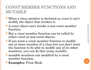 CONST MEMBER FUNCTIONS AND
MUTABLE
 When a class member is declared as const it can’t
modify the object that invokes it.
 A const object can’t invoke a non-const member
function.
 But a const member function can be called by
either const or non-const objects.
 If you want a const member function to modify
one or more member of a class but you don’t want
the function to be able to modify any of its other
members, you can do this using mutable.
 mutable members can modified by a const
member function.
 Examples: From Book.
53
DepartmentofCSE,BUET
 