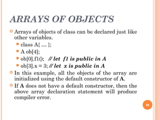 ARRAYS OF OBJECTS
 Arrays of objects of class can be declared just like
other variables.
class A{ … };
A ob[4];
ob[0].f1(); // let f1 is public in A
ob[3].x = 3; // let x is public in A
 In this example, all the objects of the array are
initialized using the default constructor of A.
 If A does not have a default constructor, then the
above array declaration statement will produce
compiler error.
56
 