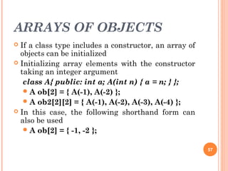 ARRAYS OF OBJECTS
 If a class type includes a constructor, an array of
objects can be initialized
 Initializing array elements with the constructor
taking an integer argument
class A{ public: int a; A(int n) { a = n; } };
A ob[2] = { A(-1), A(-2) };
A ob2[2][2] = { A(-1), A(-2), A(-3), A(-4) };
 In this case, the following shorthand form can
also be used
A ob[2] = { -1, -2 };
57
 