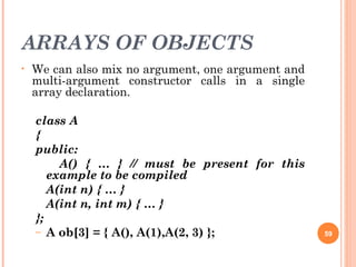 ARRAYS OF OBJECTS
• We can also mix no argument, one argument and
multi-argument constructor calls in a single
array declaration.
class A
{
public:
A() { … } // must be present for this
example to be compiled
A(int n) { … }
A(int n, int m) { … }
};
– A ob[3] = { A(), A(1),A(2, 3) }; 59
 