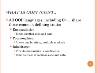 WHAT IS OOP? (CONT.)
 All OOP languages, including C++, share
three common defining traits:
Encapsulation
 Binds together code and data
Polymorphism
 Allows one interface, multiple methods
Inheritance
 Provides hierarchical classification
 Permits reuse of common code and data
6
 