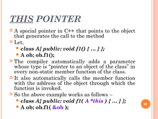 THIS POINTER
 A special pointer in C++ that points to the object
that generates the call to the method
 Let,
class A{ public: void f1() { … } };
A ob; ob.f1();
 The compiler automatically adds a parameter
whose type is “pointer to an object of the class” in
every non-static member function of the class.
 It also automatically calls the member function
with the address of the object through which the
function is invoked.
 So the above example works as follows –
class A{ public: void f1( A *this ) { … } };
A ob; ob.f1( &ob );
61
 