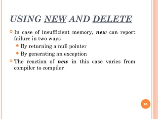 USING NEW AND DELETE
 In case of insufficient memory, new can report
failure in two ways
By returning a null pointer
By generating an exception
 The reaction of new in this case varies from
compiler to compiler
65
 