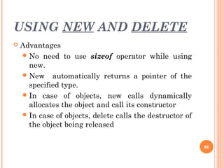 USING NEW AND DELETE
 Advantages
No need to use sizeof operator while using
new.
New automatically returns a pointer of the
specified type.
In case of objects, new calls dynamically
allocates the object and call its constructor
In case of objects, delete calls the destructor of
the object being released
66
 