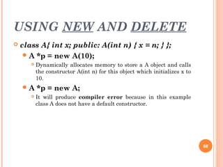 USING NEW AND DELETE
 class A{ int x; public: A(int n) { x = n; } };
A *p = new A(10);
 Dynamically allocates memory to store a A object and calls
the constructor A(int n) for this object which initializes x to
10.
A *p = new A;
 It will produce compiler error because in this example
class A does not have a default constructor.
68
 
