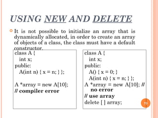 USING NEW AND DELETE
 It is not possible to initialize an array that is
dynamically allocated, in order to create an array
of objects of a class, the class must have a default
constructor.
70
class A {
int x;
public:
A(int n) { x = n; } };
A *array = new A[10];
// compiler error
class A {
int x;
public:
A() { x = 0; }
A(int n) { x = n; } };
A *array = new A[10]; //
no error
// use array
delete [ ] array;
 