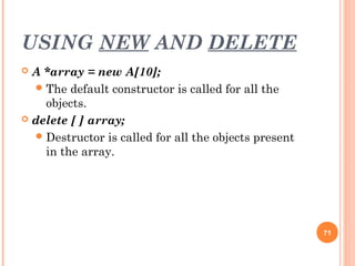 USING NEW AND DELETE
 A *array = new A[10];
The default constructor is called for all the
objects.
 delete [ ] array;
Destructor is called for all the objects present
in the array.
71
 