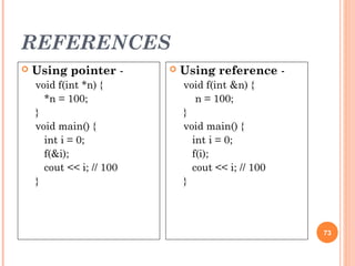 REFERENCES
73
 Using pointer -
void f(int *n) {
*n = 100;
}
void main() {
int i = 0;
f(&i);
cout << i; // 100
}
 Using reference -
void f(int &n) {
n = 100;
}
void main() {
int i = 0;
f(i);
cout << i; // 100
}
 