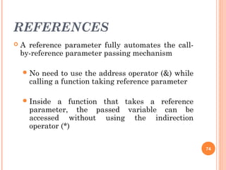 REFERENCES
 A reference parameter fully automates the call-
by-reference parameter passing mechanism
No need to use the address operator (&) while
calling a function taking reference parameter
Inside a function that takes a reference
parameter, the passed variable can be
accessed without using the indirection
operator (*)
74
 