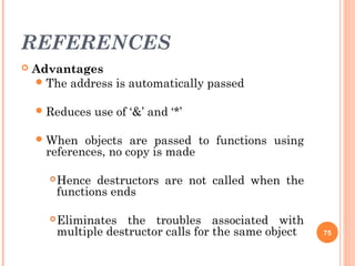 REFERENCES
 Advantages
The address is automatically passed
Reduces use of ‘&’ and ‘*’
When objects are passed to functions using
references, no copy is made
Hence destructors are not called when the
functions ends
Eliminates the troubles associated with
multiple destructor calls for the same object 75
 