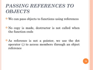 PASSING REFERENCES TO
OBJECTS
 We can pass objects to functions using references
 No copy is made, destructor is not called when
the function ends
 As reference is not a pointer, we use the dot
operator (.) to access members through an object
reference
76
 