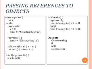 PASSING REFERENCES TO
OBJECTS
77
class myclass {
int x;
public:
myclass() {
x = 0;
cout << “Constructingn”;
}
~myclass() {
cout << “Destructingn”;
}
void setx(int n) { x = n; }
int getx() { return x; }
};
void f(myclass &o) {
o.setx(500);
}
void main() {
myclass obj;
cout << obj.getx() << endl;
f(obj);
cout << obj.getx() << endl;
}
Output:
Constructing
0
500
Destructing
 