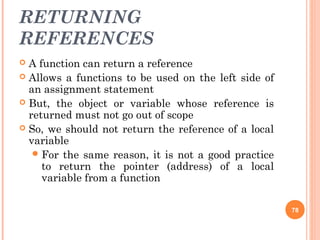 RETURNING
REFERENCES
 A function can return a reference
 Allows a functions to be used on the left side of
an assignment statement
 But, the object or variable whose reference is
returned must not go out of scope
 So, we should not return the reference of a local
variable
For the same reason, it is not a good practice
to return the pointer (address) of a local
variable from a function
78
 