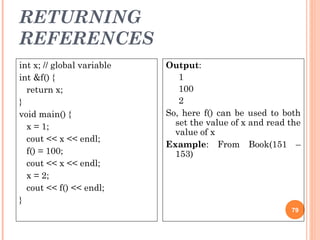 RETURNING
REFERENCES
79
int x; // global variable
int &f() {
return x;
}
void main() {
x = 1;
cout << x << endl;
f() = 100;
cout << x << endl;
x = 2;
cout << f() << endl;
}
Output:
1
100
2
So, here f() can be used to both
set the value of x and read the
value of x
Example: From Book(151 –
153)
 