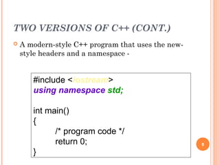 TWO VERSIONS OF C++ (CONT.)
 A modern-style C++ program that uses the new-
style headers and a namespace -
8
#include <iostream>
using namespace std;
int main()
{
/* program code */
return 0;
}
 