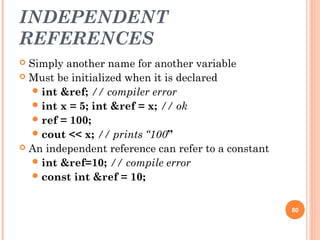 INDEPENDENT
REFERENCES
 Simply another name for another variable
 Must be initialized when it is declared
int &ref; // compiler error
int x = 5; int &ref = x; // ok
ref = 100;
cout << x; // prints “100”
 An independent reference can refer to a constant
int &ref=10; // compile error
const int &ref = 10;
80
 