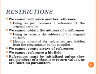 RESTRICTIONS
 We cannot reference another reference
Doing so just becomes a reference of the
original variable
 We cannot obtain the address of a reference
Doing so returns the address of the original
variable
Memory allocated for references are hidden
from the programmer by the compiler
 We cannot create arrays of references
 We cannot reference a bit-field
 References must be initialized unless they
are members of a class, are return values, or
are function parameters 81
 