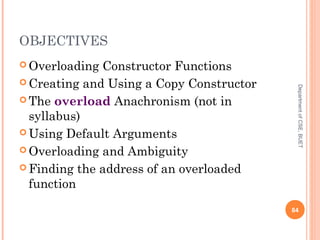 OBJECTIVES
 Overloading Constructor Functions
 Creating and Using a Copy Constructor
 The overload Anachronism (not in
syllabus)
 Using Default Arguments
 Overloading and Ambiguity
 Finding the address of an overloaded
function
84
DepartmentofCSE,BUET
 