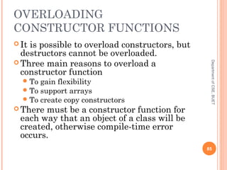 OVERLOADING
CONSTRUCTOR FUNCTIONS
 It is possible to overload constructors, but
destructors cannot be overloaded.
 Three main reasons to overload a
constructor function
To gain flexibility
To support arrays
To create copy constructors
 There must be a constructor function for
each way that an object of a class will be
created, otherwise compile-time error
occurs.
85
DepartmentofCSE,BUET
 