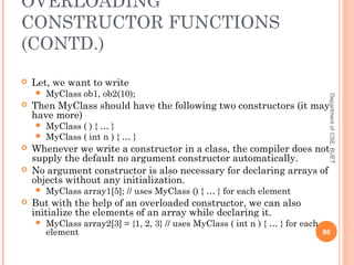 OVERLOADING
CONSTRUCTOR FUNCTIONS
(CONTD.)
 Let, we want to write
 MyClass ob1, ob2(10);
 Then MyClass should have the following two constructors (it may
have more)
 MyClass ( ) { … }
 MyClass ( int n ) { … }
 Whenever we write a constructor in a class, the compiler does not
supply the default no argument constructor automatically.
 No argument constructor is also necessary for declaring arrays of
objects without any initialization.
 MyClass array1[5]; // uses MyClass () { … } for each element
 But with the help of an overloaded constructor, we can also
initialize the elements of an array while declaring it.
 MyClass array2[3] = {1, 2, 3} // uses MyClass ( int n ) { … } for each
element 86
DepartmentofCSE,BUET
 