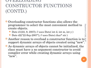 OVERLOADING
CONSTRUCTOR FUNCTIONS
(CONTD.)
 Overloading constructor functions also allows the
programmer to select the most convenient method to
create objects.
 Date d1(22, 9, 2007); // uses Date( int d, int m, int y )
 Date d2(“22-Sep-2007”); // uses Date( char* str )
 Another reason to overload a constructor function is to
support dynamic arrays of objects created using “new”.
 As dynamic arrays of objects cannot be initialized, the
class must have a no argument constructor to avoid
compiler error while creating dynamic arrays using
“new”.
87
DepartmentofCSE,BUET
 