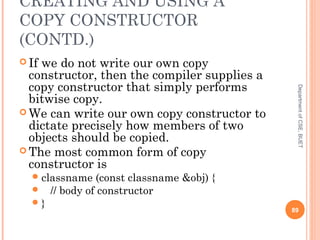 CREATING AND USING A
COPY CONSTRUCTOR
(CONTD.)
 If we do not write our own copy
constructor, then the compiler supplies a
copy constructor that simply performs
bitwise copy.
 We can write our own copy constructor to
dictate precisely how members of two
objects should be copied.
 The most common form of copy
constructor is
classname (const classname &obj) {
 // body of constructor
} 89
DepartmentofCSE,BUET
 