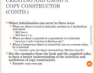 CREATING AND USING A
COPY CONSTRUCTOR
(CONTD.)
 Object initialization can occur in three ways
 When an object is used to initialize another in a declaration
statement
 MyClass y;
 MyClass x = y;
 When an object is passed as a parameter to a function
 func1(y); // calls “void func1( MyClass obj )”
 When a temporary object is created for use as a return value
by a function
 y = func2(); // gets the object returned from “MyClass func2()”
 See the examples from the book and the supplied codes
to have a better understanding of the activities and
usefulness of copy constructors.
 Example: copy-cons.cpp 90
DepartmentofCSE,BUET
 